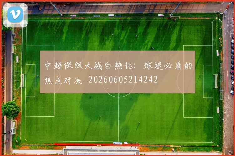 中超保级大战白热化:球迷必看的焦点对决_20260605214242